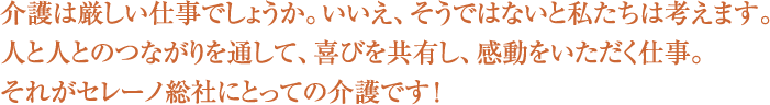 介護は厳しい仕事でしょうか。いいえ、そうではないと私たちは考えます。人と人とのつながりを通して、喜びを共有し、感動をいただく仕事。それがセレーノ総社にとっての介護です！